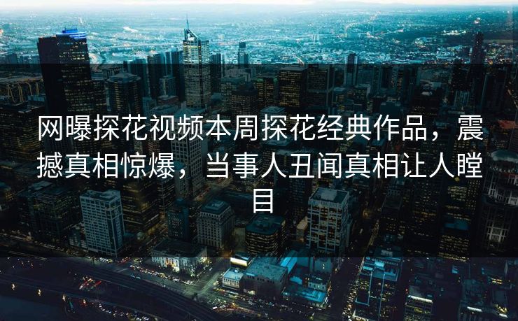 网曝探花视频本周探花经典作品，震撼真相惊爆，当事人丑闻真相让人瞠目  第1张
