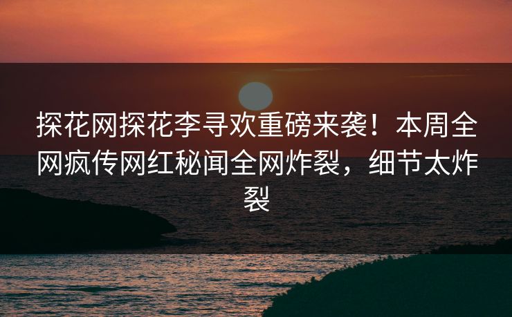 探花网探花李寻欢重磅来袭！本周全网疯传网红秘闻全网炸裂，细节太炸裂