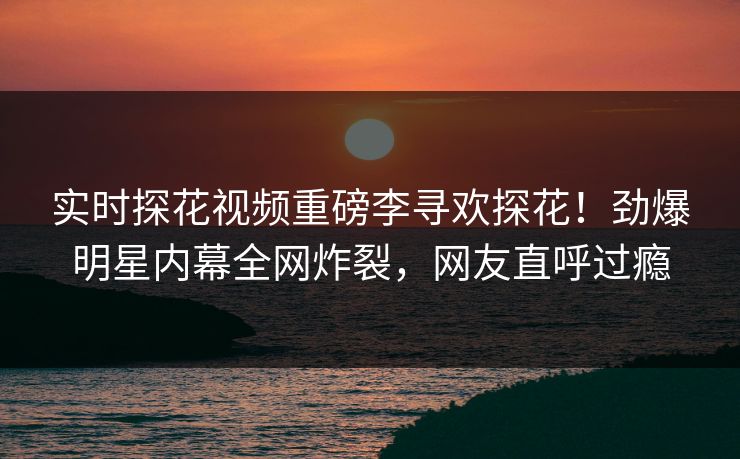 实时探花视频重磅李寻欢探花！劲爆明星内幕全网炸裂，网友直呼过瘾