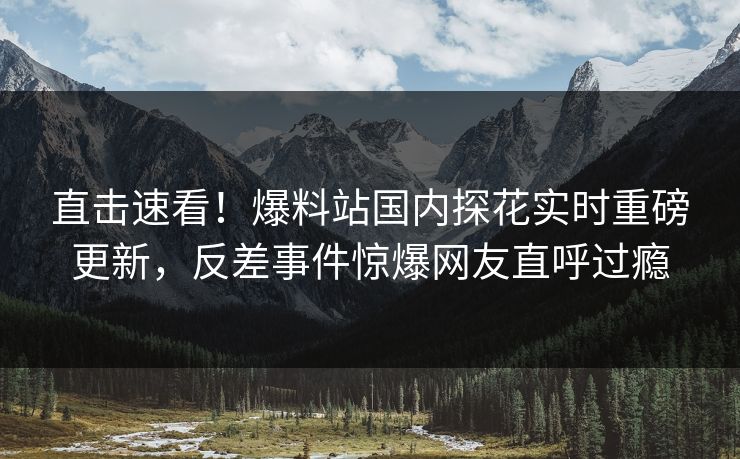 直击速看！爆料站国内探花实时重磅更新，反差事件惊爆网友直呼过瘾