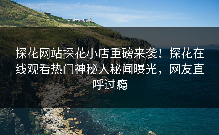 探花网站探花小店重磅来袭！探花在线观看热门神秘人秘闻曝光，网友直呼过瘾