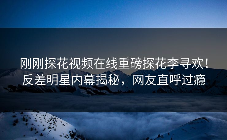 刚刚探花视频在线重磅探花李寻欢！反差明星内幕揭秘，网友直呼过瘾  第1张