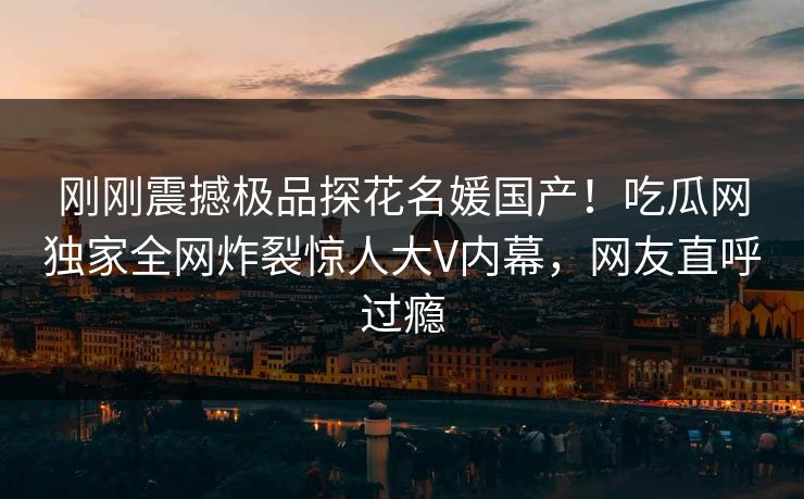刚刚震撼极品探花名媛国产！吃瓜网独家全网炸裂惊人大V内幕，网友直呼过瘾  第1张