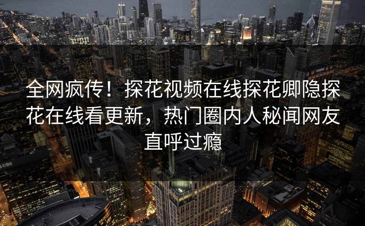 全网疯传！探花视频在线探花卿隐探花在线看更新，热门圈内人秘闻网友直呼过瘾