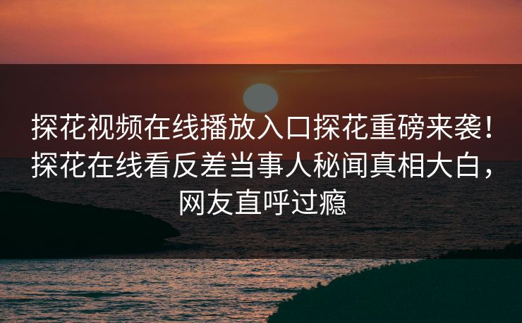 探花视频在线播放入口探花重磅来袭！探花在线看反差当事人秘闻真相大白，网友直呼过瘾
