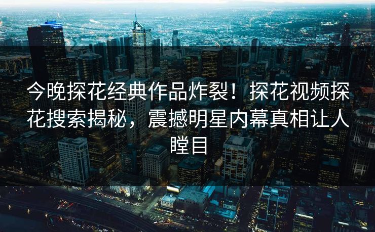 今晚探花经典作品炸裂！探花视频探花搜索揭秘，震撼明星内幕真相让人瞠目