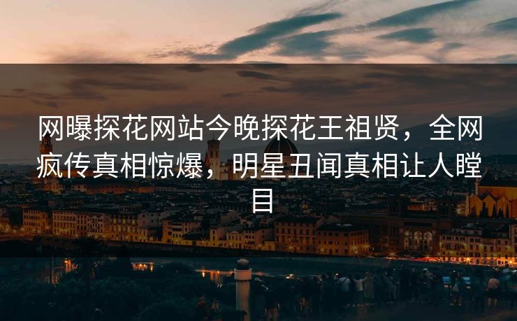 网曝探花网站今晚探花王祖贤，全网疯传真相惊爆，明星丑闻真相让人瞠目