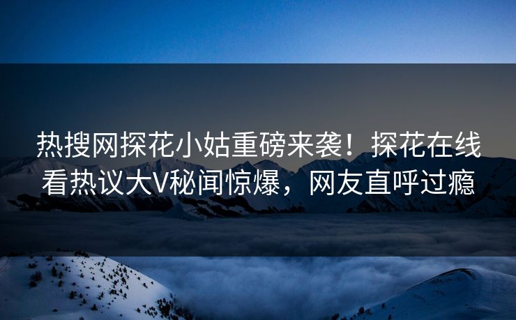 热搜网探花小姑重磅来袭！探花在线看热议大V秘闻惊爆，网友直呼过瘾  第1张
