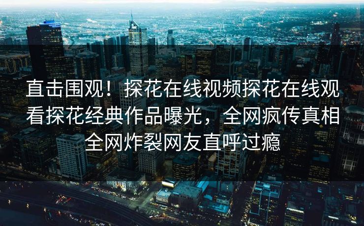 直击围观！探花在线视频探花在线观看探花经典作品曝光，全网疯传真相全网炸裂网友直呼过瘾