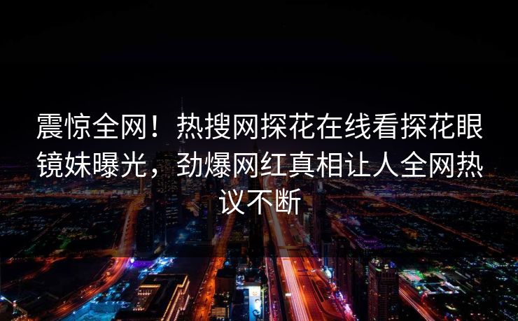 震惊全网！热搜网探花在线看探花眼镜妹曝光，劲爆网红真相让人全网热议不断  第1张