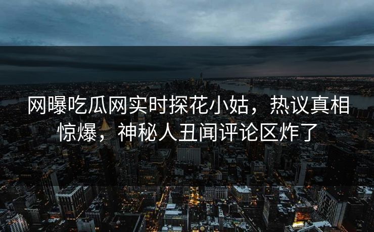 网曝吃瓜网实时探花小姑，热议真相惊爆，神秘人丑闻评论区炸了