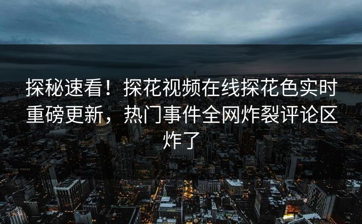 探秘速看！探花视频在线探花色实时重磅更新，热门事件全网炸裂评论区炸了