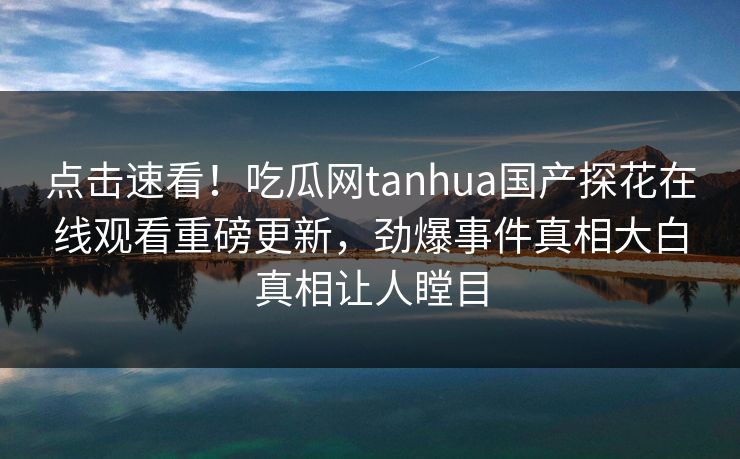 点击速看！吃瓜网tanhua国产探花在线观看重磅更新，劲爆事件真相大白真相让人瞠目