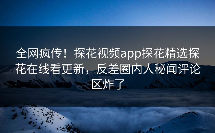 全网疯传！探花视频app探花精选探花在线看更新，反差圈内人秘闻评论区炸了