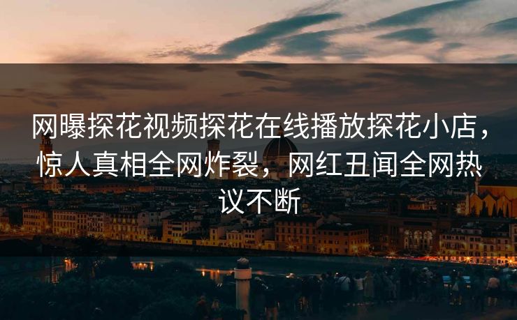 网曝探花视频探花在线播放探花小店，惊人真相全网炸裂，网红丑闻全网热议不断  第1张