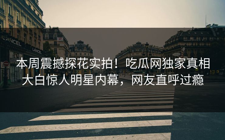 本周震撼探花实拍！吃瓜网独家真相大白惊人明星内幕，网友直呼过瘾