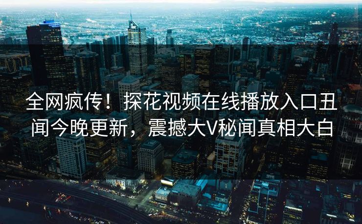 全网疯传！探花视频在线播放入口丑闻今晚更新，震撼大V秘闻真相大白