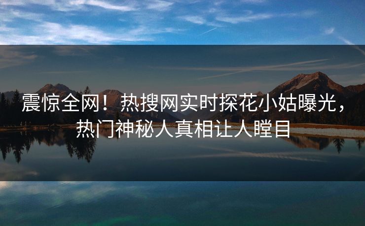 震惊全网！热搜网实时探花小姑曝光，热门神秘人真相让人瞠目
