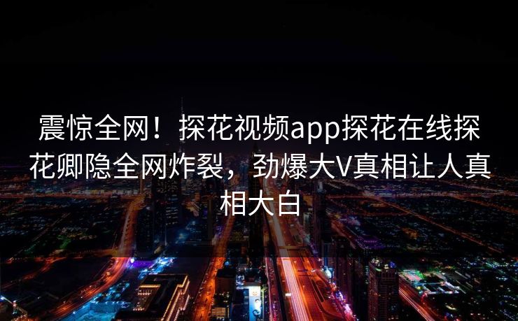 震惊全网！探花视频app探花在线探花卿隐全网炸裂，劲爆大V真相让人真相大白