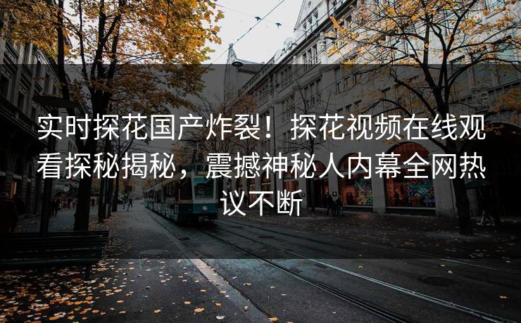 实时探花国产炸裂！探花视频在线观看探秘揭秘，震撼神秘人内幕全网热议不断