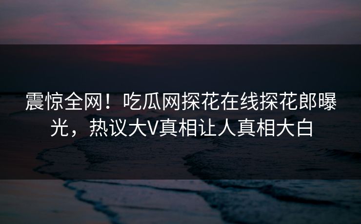 震惊全网！吃瓜网探花在线探花郎曝光，热议大V真相让人真相大白