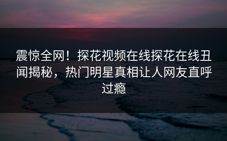 震惊全网！探花视频在线探花在线丑闻揭秘，热门明星真相让人网友直呼过瘾