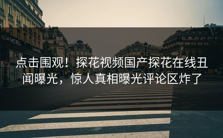 点击围观！探花视频国产探花在线丑闻曝光，惊人真相曝光评论区炸了