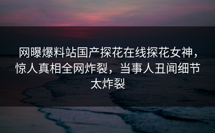 网曝爆料站国产探花在线探花女神，惊人真相全网炸裂，当事人丑闻细节太炸裂