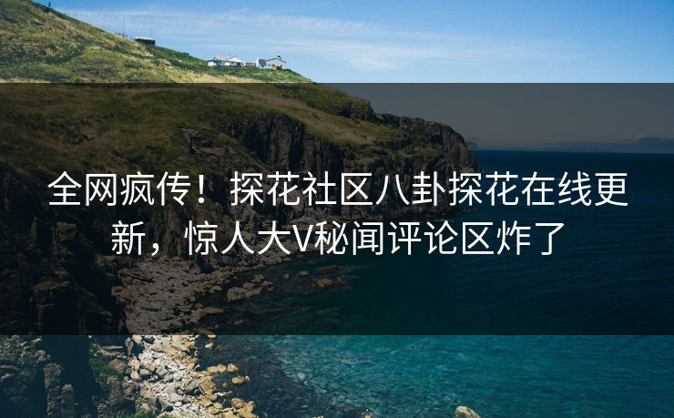 全网疯传！探花社区八卦探花在线更新，惊人大V秘闻评论区炸了