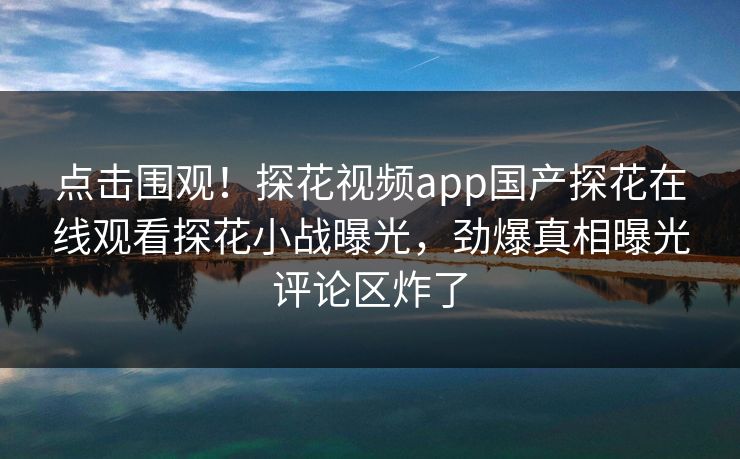点击围观！探花视频app国产探花在线观看探花小战曝光，劲爆真相曝光评论区炸了