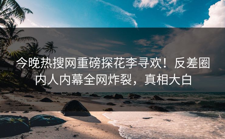 今晚热搜网重磅探花李寻欢！反差圈内人内幕全网炸裂，真相大白