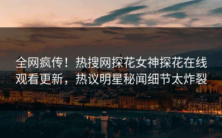 全网疯传！热搜网探花女神探花在线观看更新，热议明星秘闻细节太炸裂