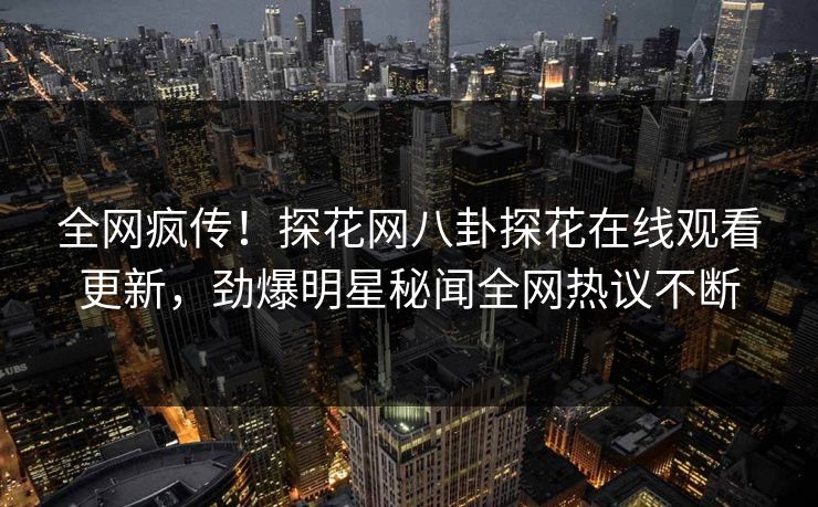 全网疯传！探花网八卦探花在线观看更新，劲爆明星秘闻全网热议不断