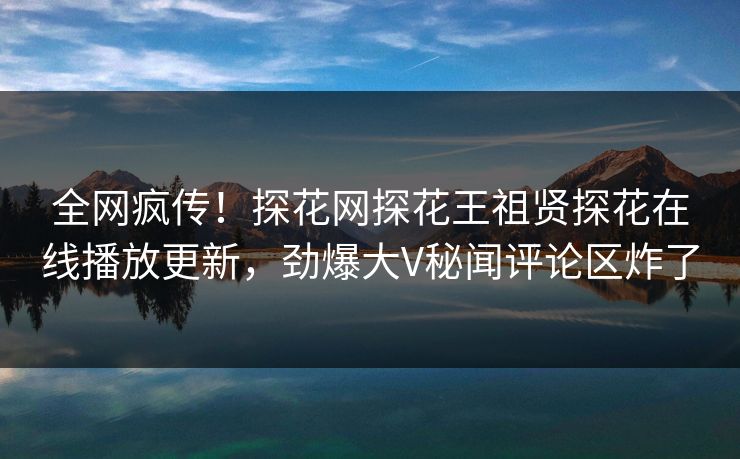 全网疯传！探花网探花王祖贤探花在线播放更新，劲爆大V秘闻评论区炸了