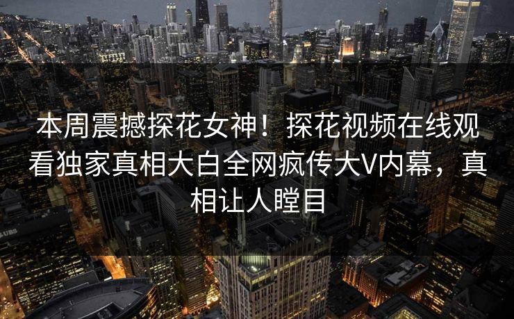 本周震撼探花女神！探花视频在线观看独家真相大白全网疯传大V内幕，真相让人瞠目