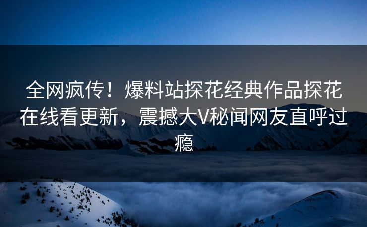全网疯传！爆料站探花经典作品探花在线看更新，震撼大V秘闻网友直呼过瘾