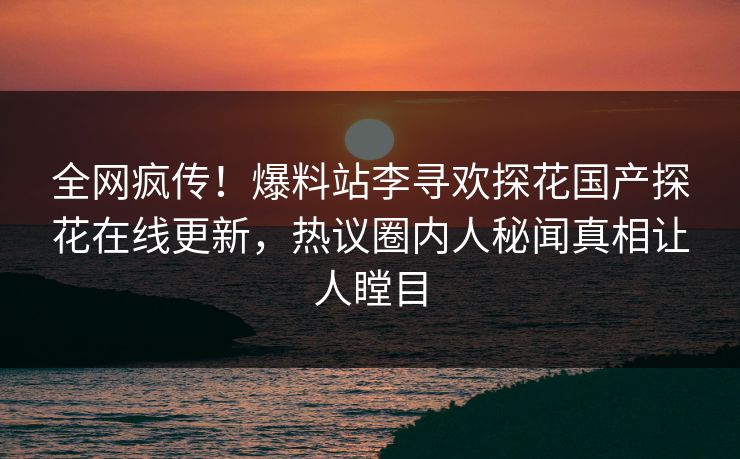 全网疯传！爆料站李寻欢探花国产探花在线更新，热议圈内人秘闻真相让人瞠目