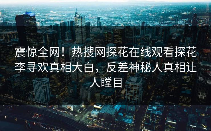 震惊全网！热搜网探花在线观看探花李寻欢真相大白，反差神秘人真相让人瞠目