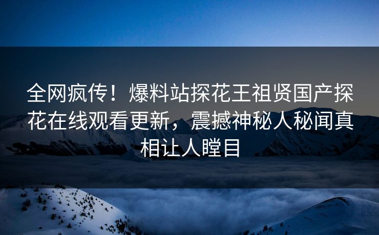 全网疯传！爆料站探花王祖贤国产探花在线观看更新，震撼神秘人秘闻真相让人瞠目