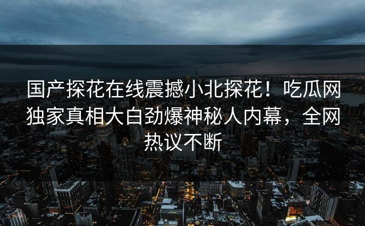 国产探花在线震撼小北探花！吃瓜网独家真相大白劲爆神秘人内幕，全网热议不断
