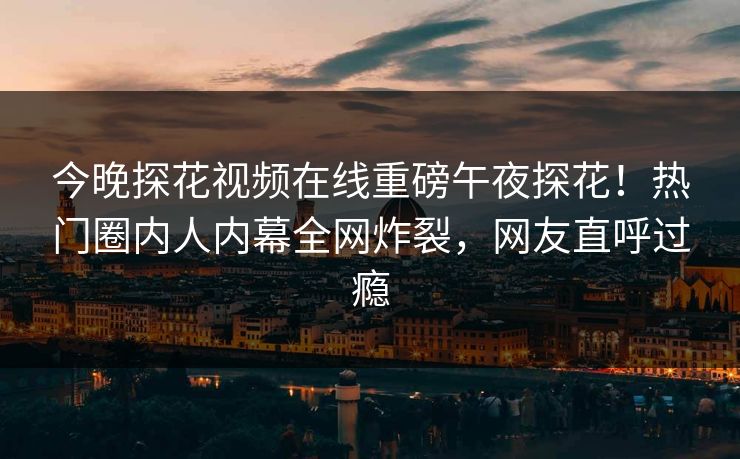 今晚探花视频在线重磅午夜探花！热门圈内人内幕全网炸裂，网友直呼过瘾