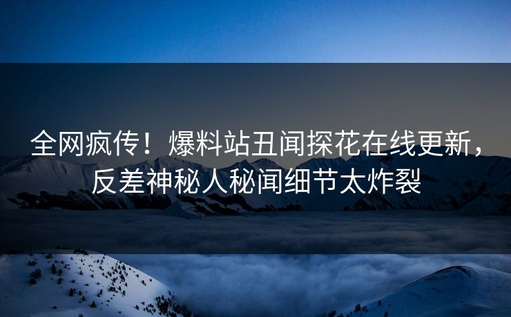 全网疯传！爆料站丑闻探花在线更新，反差神秘人秘闻细节太炸裂