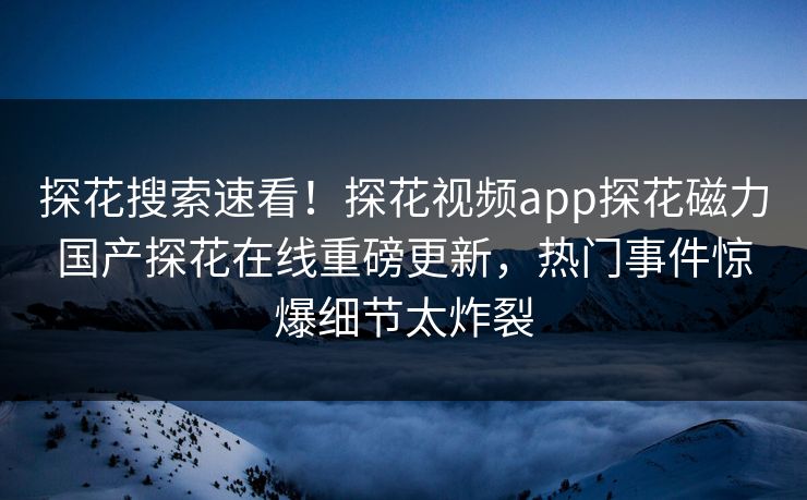 探花搜索速看！探花视频app探花磁力国产探花在线重磅更新，热门事件惊爆细节太炸裂