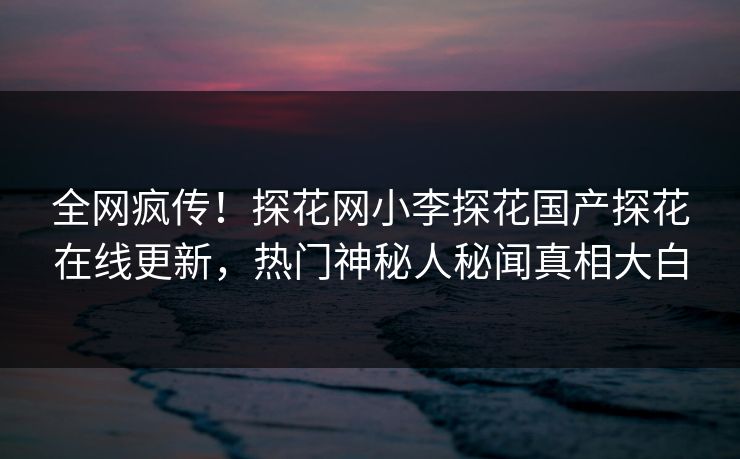 全网疯传！探花网小李探花国产探花在线更新，热门神秘人秘闻真相大白  第1张