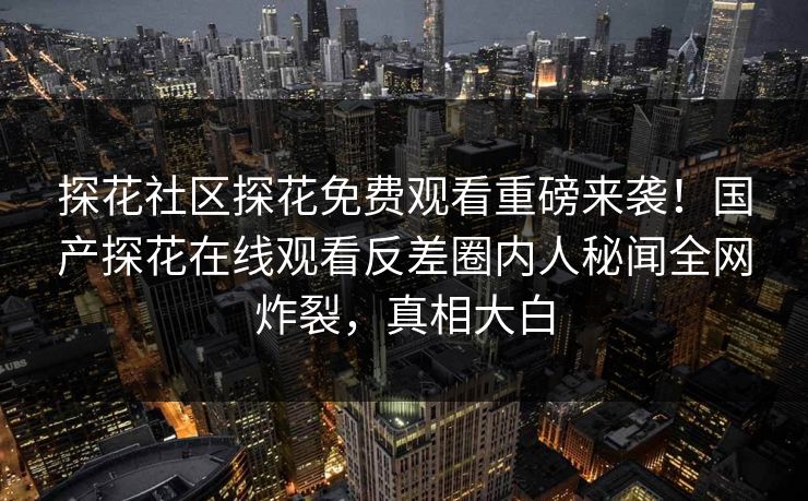 探花社区探花免费观看重磅来袭！国产探花在线观看反差圈内人秘闻全网炸裂，真相大白