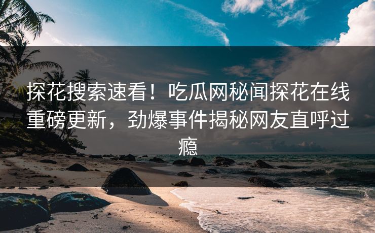 探花搜索速看！吃瓜网秘闻探花在线重磅更新，劲爆事件揭秘网友直呼过瘾
