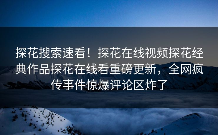 探花搜索速看！探花在线视频探花经典作品探花在线看重磅更新，全网疯传事件惊爆评论区炸了  第1张