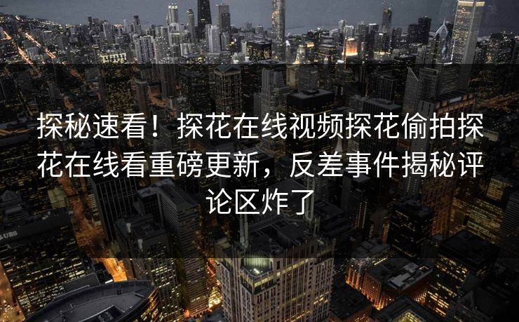 探秘速看！探花在线视频探花偷拍探花在线看重磅更新，反差事件揭秘评论区炸了  第1张