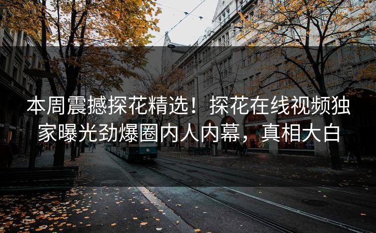 本周震撼探花精选！探花在线视频独家曝光劲爆圈内人内幕，真相大白
