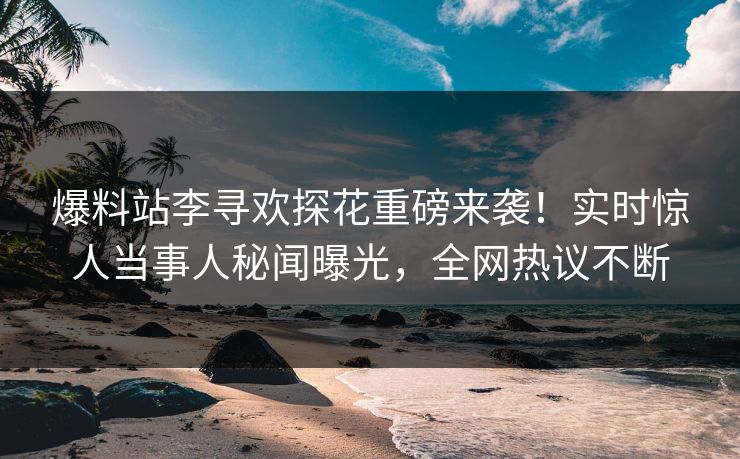 爆料站李寻欢探花重磅来袭！实时惊人当事人秘闻曝光，全网热议不断
